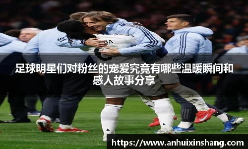 足球明星们对粉丝的宠爱究竟有哪些温暖瞬间和感人故事分享